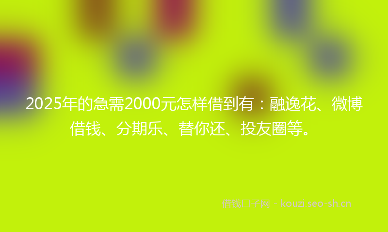2025年的急需2000元怎样借到有：融逸花、微博借钱、分期乐、替你还、投友圈等。