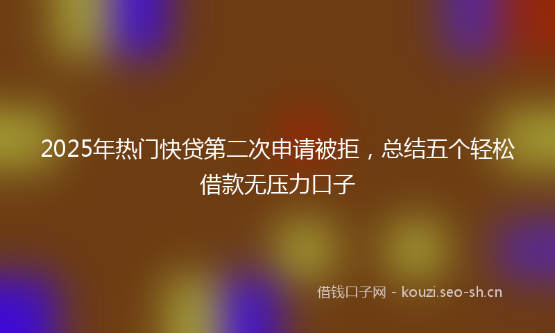 2025年热门快贷第二次申请被拒，总结五个轻松借款无压力口子