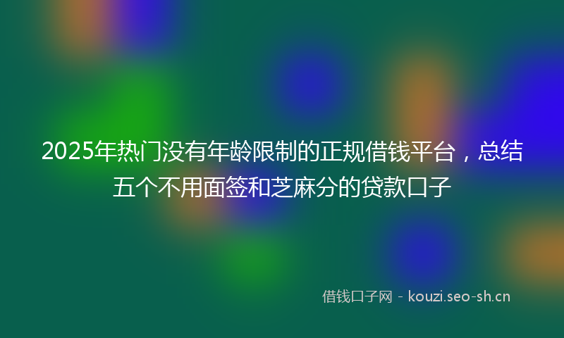 2025年热门没有年龄限制的正规借钱平台，总结五个不用面签和芝麻分的贷款口子