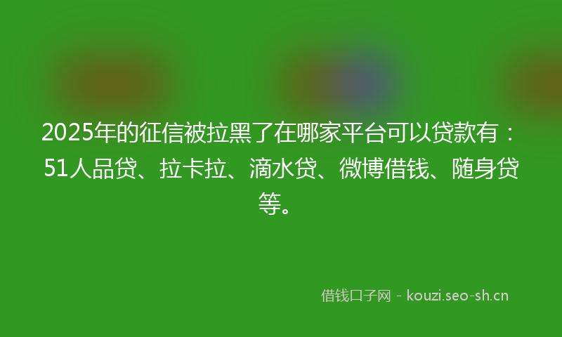 2025年的征信被拉黑了在哪家平台可以贷款有：51人品贷、拉卡拉、滴水贷、微博借钱、随身贷等。