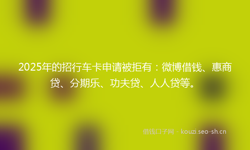 2025年的招行车卡申请被拒有：微博借钱、惠商贷、分期乐、功夫贷、人人贷等。