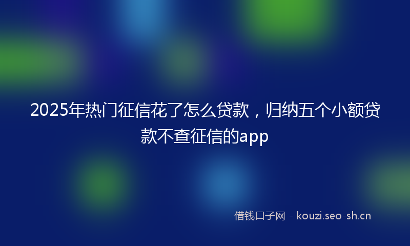 2025年热门征信花了怎么贷款,归纳五个小额贷款不查征信的app