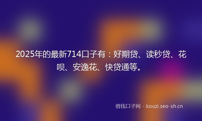 2025年的最新714口子有：好期贷、读秒贷、花呗、安逸花、快贷通等。
