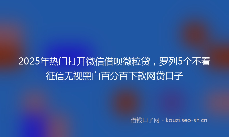 2025年热门打开微信借呗微粒贷，罗列5个不看征信无视黑白百分百下款网贷口子