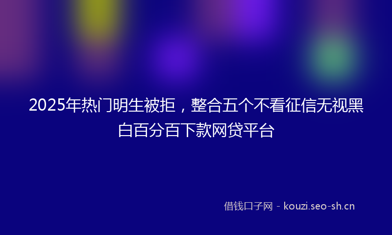 2025年热门明生被拒，整合五个不看征信无视黑白百分百下款网贷平台