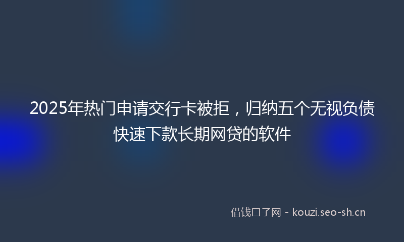 2025年热门申请交行卡被拒，归纳五个无视负债快速下款长期网贷的软件