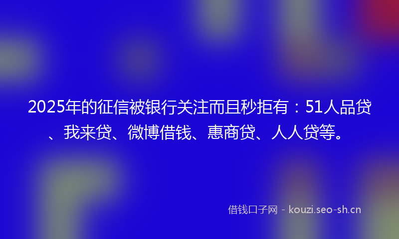 2025年的征信被银行关注而且秒拒有:51人品贷、我来贷、微博借钱、惠商贷、人人贷等。