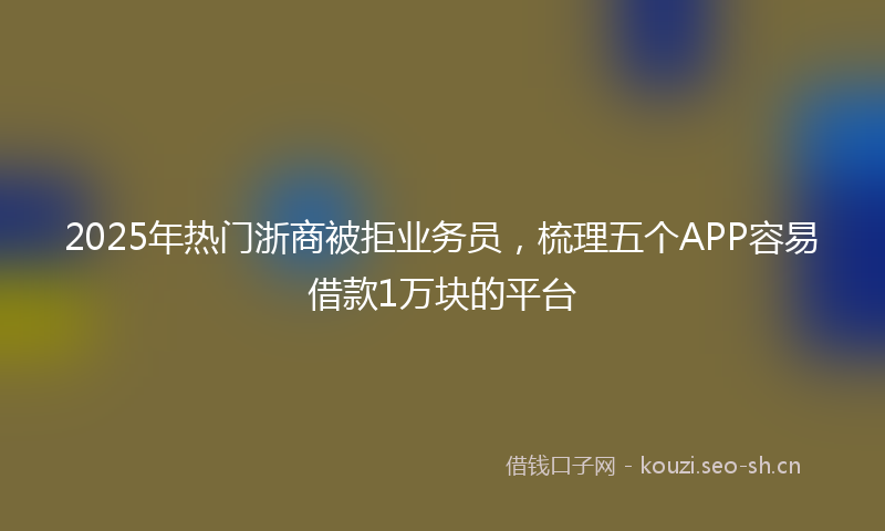 2025年热门浙商被拒业务员，梳理五个APP容易借款1万块的平台