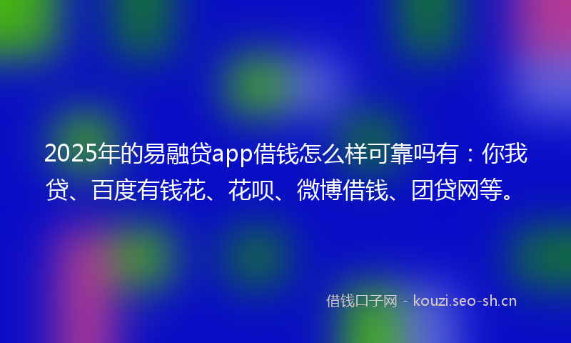 2025年的易融贷app借钱怎么样可靠吗有：你我贷、百度有钱花、花呗、微博借钱、团贷网等。