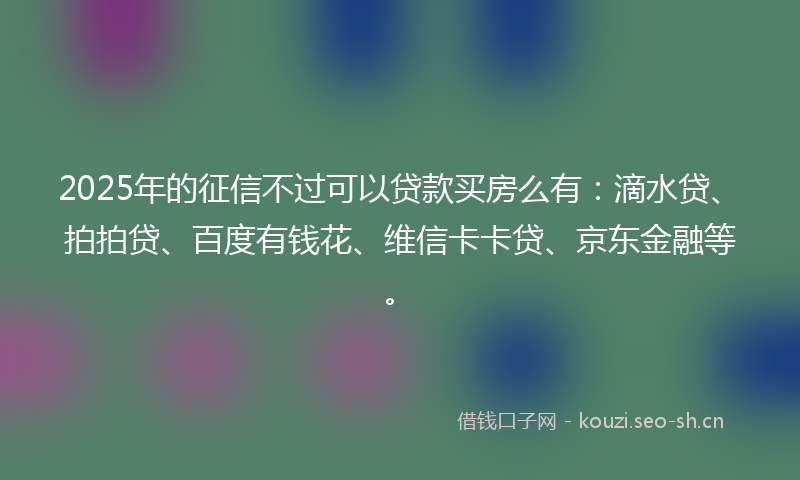 2025年的征信不过可以贷款买房么有：滴水贷、拍拍贷、百度有钱花、维信卡卡贷、京东金融等。