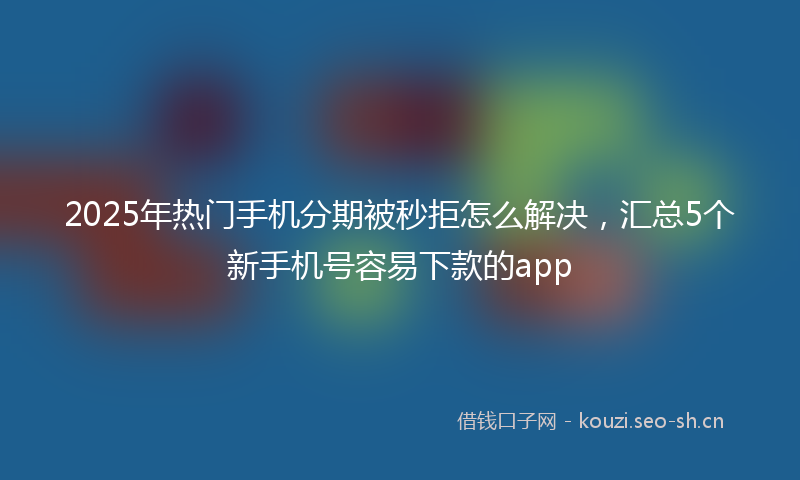 2025年热门手机分期被秒拒怎么解决，汇总5个新手机号容易下款的app