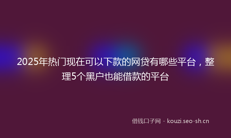 2025年热门现在可以下款的网贷有哪些平台，整理5个黑户也能借款的平台