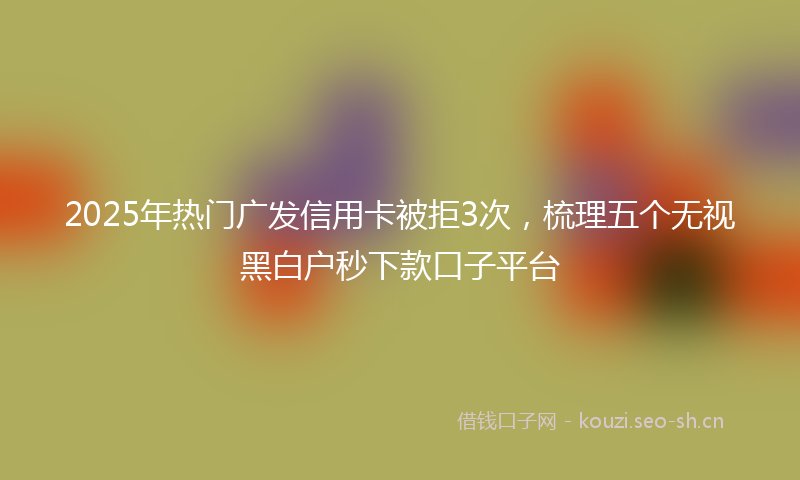 2025年热门广发信用卡被拒3次，梳理五个无视黑白户秒下款口子平台