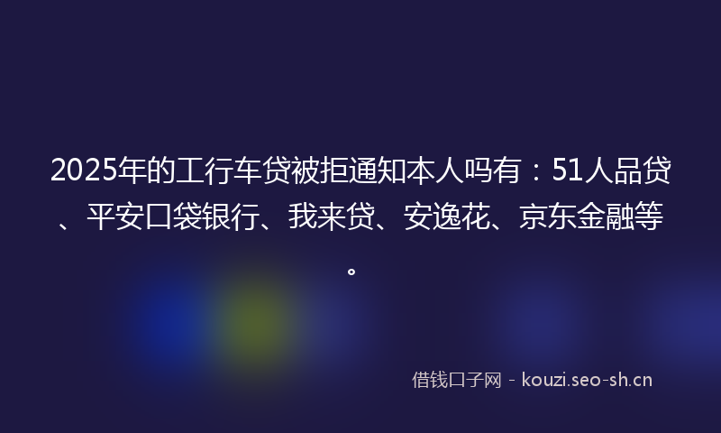 2025年的工行车贷被拒通知本人吗有：51人品贷、平安口袋银行、我来贷、安逸花、京东金融等。