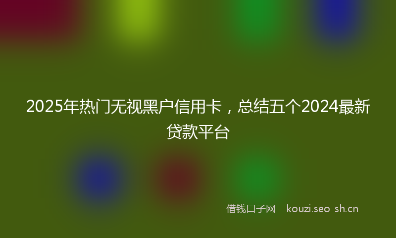 2025年热门无视黑户信用卡,总结五个2024最新贷款平台