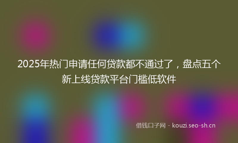2025年热门申请任何贷款都不通过了，盘点五个新上线贷款平台门槛低软件