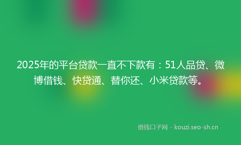 2025年的平台贷款一直不下款有：51人品贷、微博借钱、快贷通、替你还、小米贷款等。