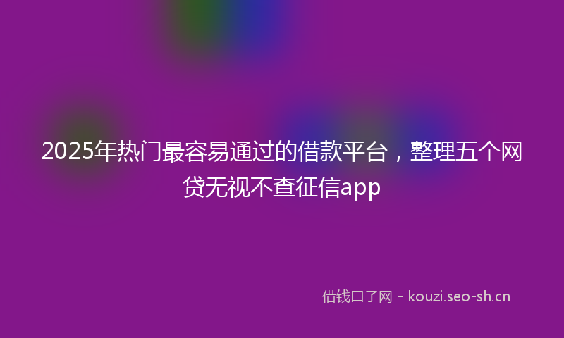 2025年热门最容易通过的借款平台，整理五个网贷无视不查征信app