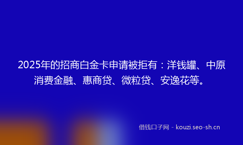2025年的招商白金卡申请被拒有：洋钱罐、中原消费金融、惠商贷、微粒贷、安逸花等。