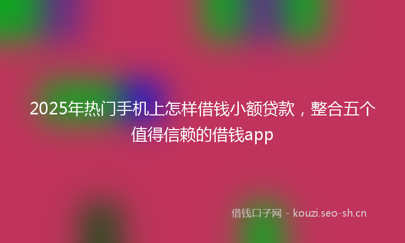2025年热门手机上怎样借钱小额贷款，整合五个值得信赖的借钱app