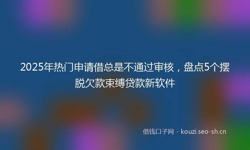 2025年热门申请借总是不通过审核，盘点5个摆脱欠款束缚贷款新软件