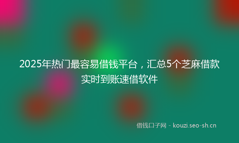2025年热门最容易借钱平台，汇总5个芝麻借款实时到账速借软件