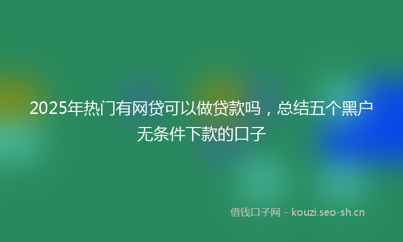 2025年热门有网贷可以做贷款吗，总结五个黑户无条件下款的口子