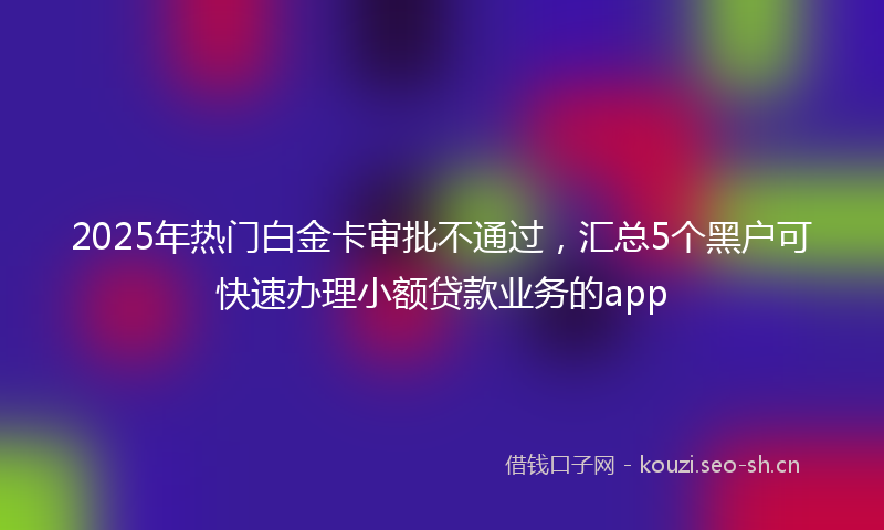 2025年热门白金卡审批不通过，汇总5个黑户可快速办理小额贷款业务的app