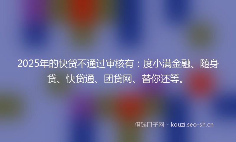 2025年的快贷不通过审核有：度小满金融、随身贷、快贷通、团贷网、替你还等。