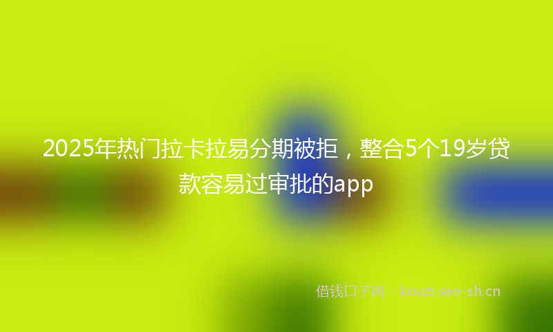 2025年热门拉卡拉易分期被拒，整合5个19岁贷款容易过审批的app