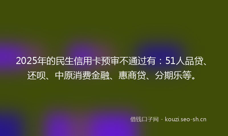 2025年的民生信用卡预审不通过有：51人品贷、还呗、中原消费金融、惠商贷、分期乐等。