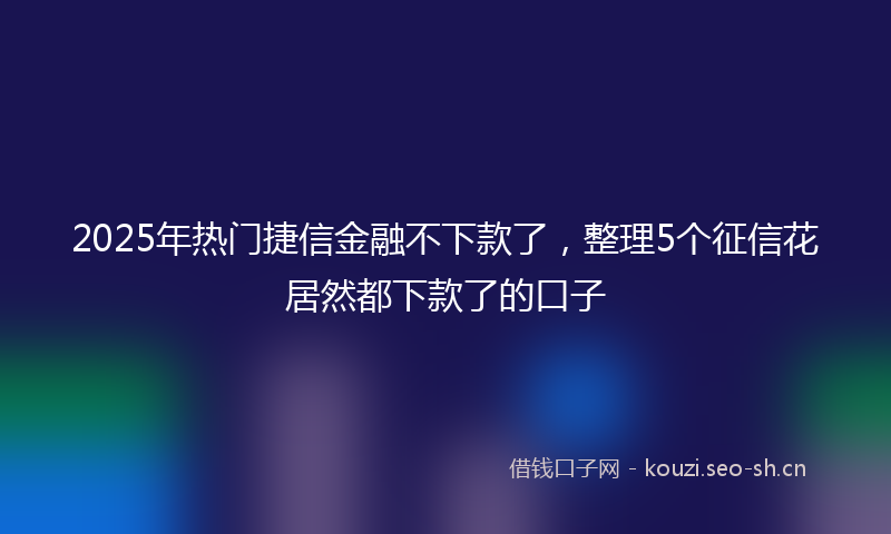 2025年热门捷信金融不下款了，整理5个征信花居然都下款了的口子