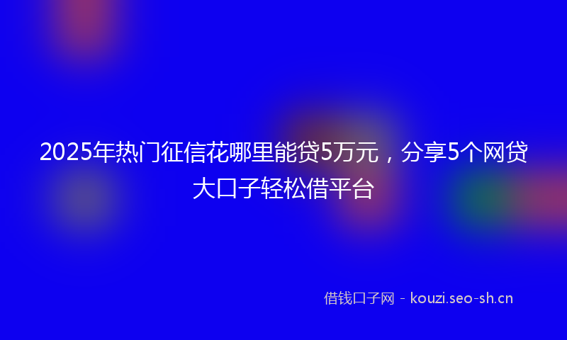 2025年热门征信花哪里能贷5万元，分享5个网贷大口子轻松借平台