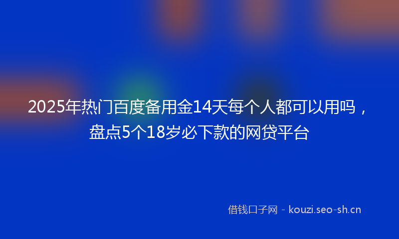 2025年热门百度备用金14天每个人都可以用吗，盘点5个18岁必下款的网贷平台