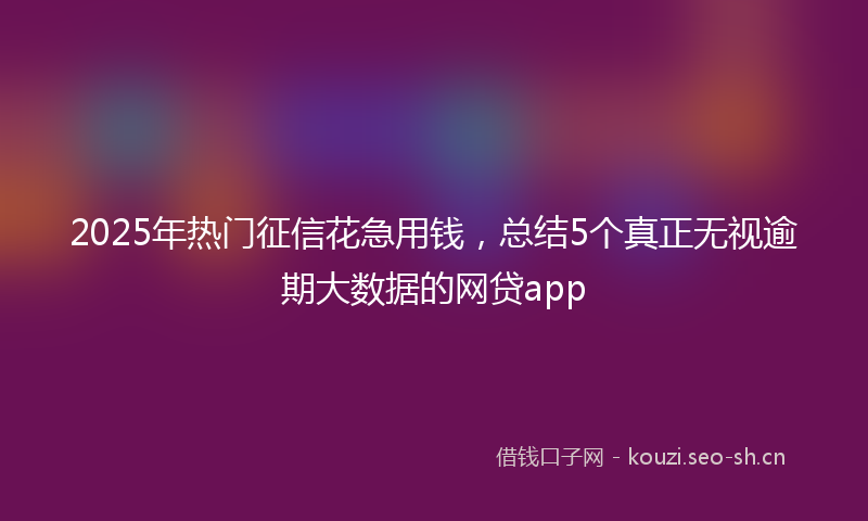 2025年热门征信花急用钱，总结5个真正无视逾期大数据的网贷app