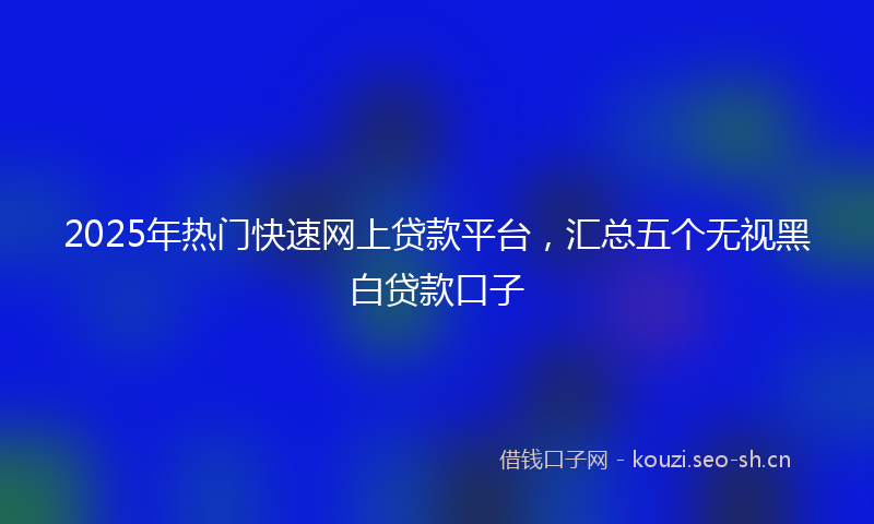 2025年热门快速网上贷款平台，汇总五个无视黑白贷款口子