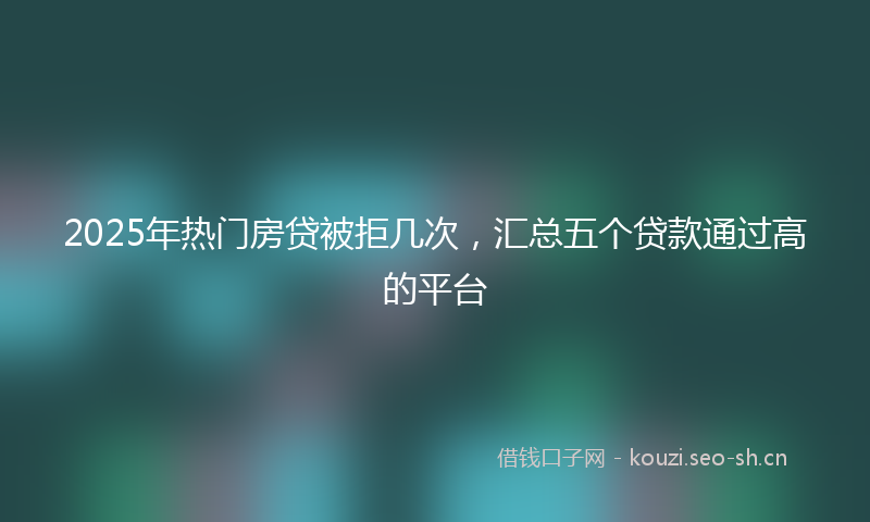 2025年热门房贷被拒几次，汇总五个贷款通过高的平台