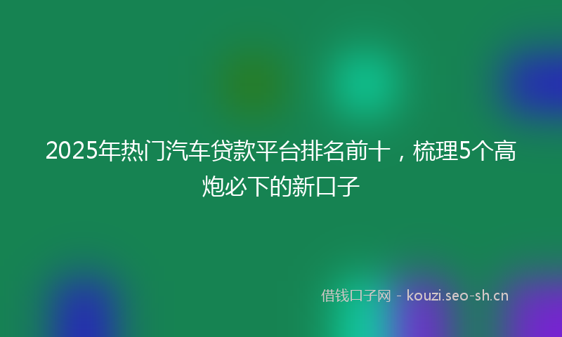 2025年热门汽车贷款平台排名前十，梳理5个高炮必下的新口子
