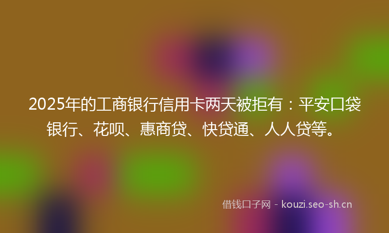 2025年的工商银行信用卡两天被拒有：平安口袋银行、花呗、惠商贷、快贷通、人人贷等。