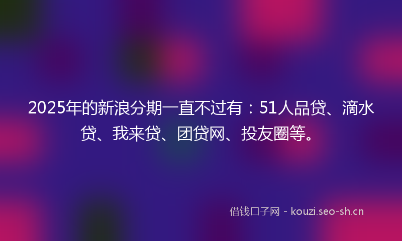 2025年的新浪分期一直不过有：51人品贷、滴水贷、我来贷、团贷网、投友圈等。