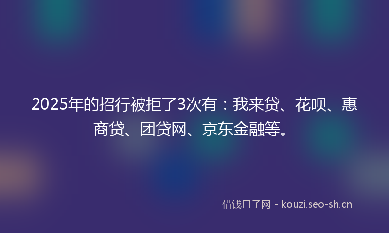 2025年的招行被拒了3次有:我来贷、花呗、惠商贷、团贷网、京东金融等。