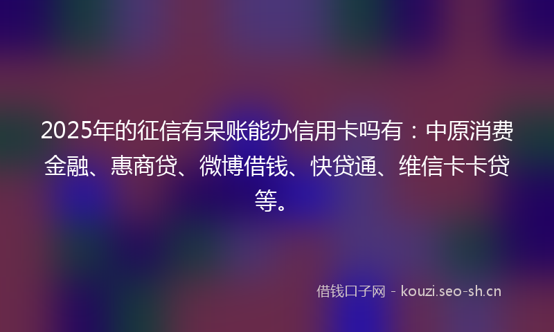 2025年的征信有呆账能办信用卡吗有：中原消费金融、惠商贷、微博借钱、快贷通、维信卡卡贷等。