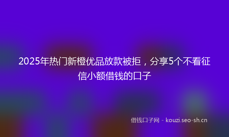 2025年热门新橙优品放款被拒,分享5个不看征信小额借钱的口子