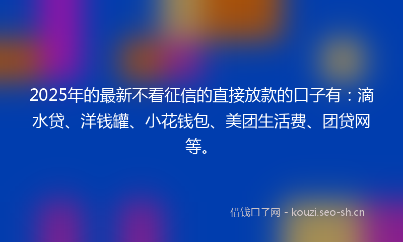 2025年的最新不看征信的直接放款的口子有：滴水贷、洋钱罐、小花钱包、美团生活费、团贷网等。