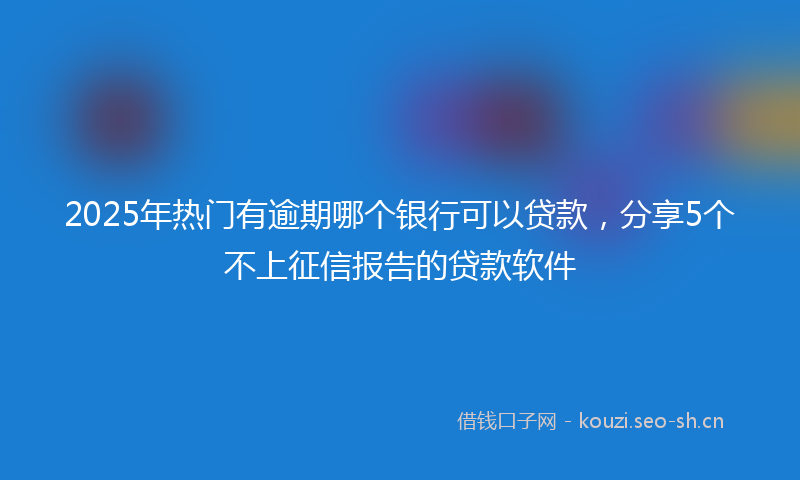2025年热门有逾期哪个银行可以贷款，分享5个不上征信报告的贷款软件