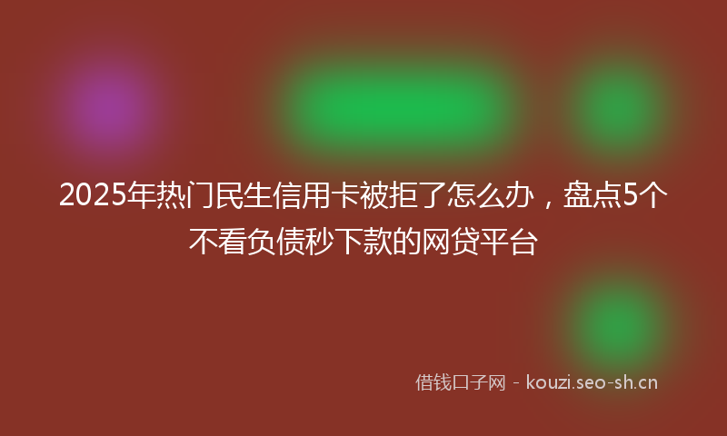 2025年热门民生信用卡被拒了怎么办，盘点5个不看负债秒下款的网贷平台