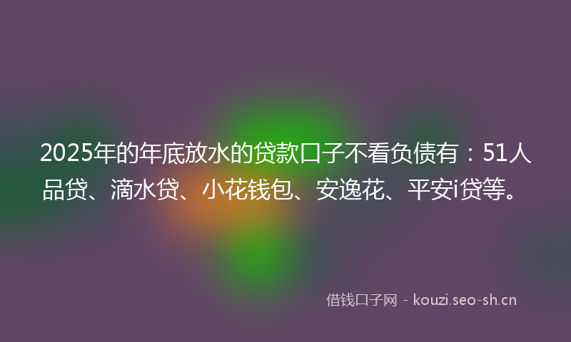 2025年的年底放水的贷款口子不看负债有：51人品贷、滴水贷、小花钱包、安逸花、平安i贷等。