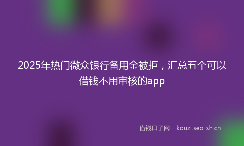 2025年热门微众银行备用金被拒，汇总五个可以借钱不用审核的app