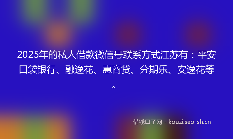 2025年的私人借款微信号联系方式江苏有：平安口袋银行、融逸花、惠商贷、分期乐、安逸花等。