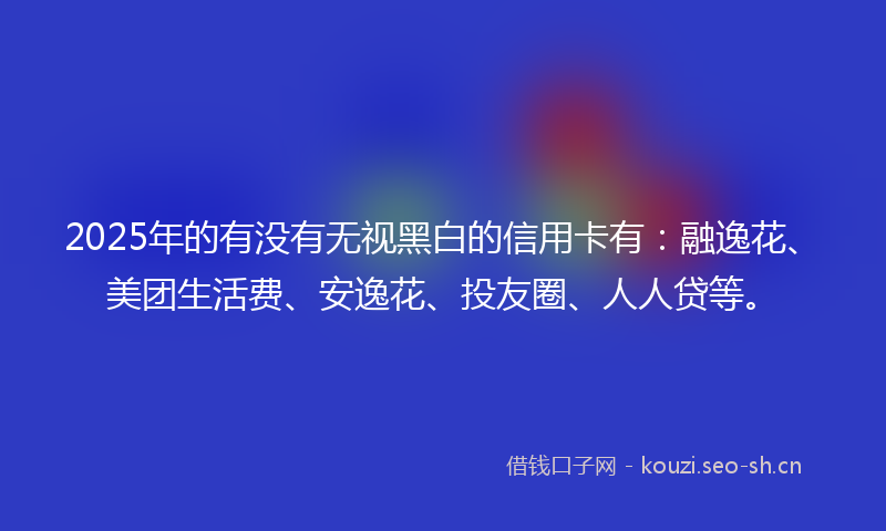2025年的有没有无视黑白的信用卡有：融逸花、美团生活费、安逸花、投友圈、人人贷等。